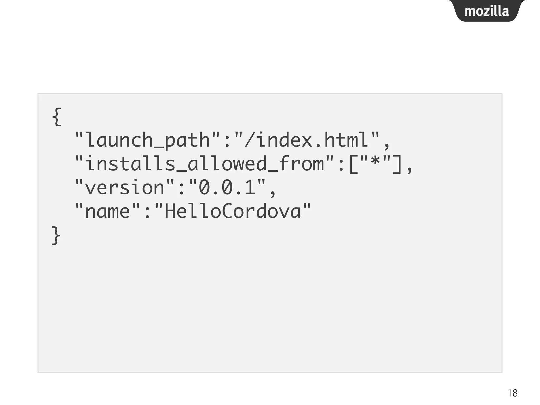 {	
"launch_path":"/index.html",	
"installs_allowed_from":["*"],	
"version":"0.0.1",	
"name":"HelloCordova"	
}
18
 