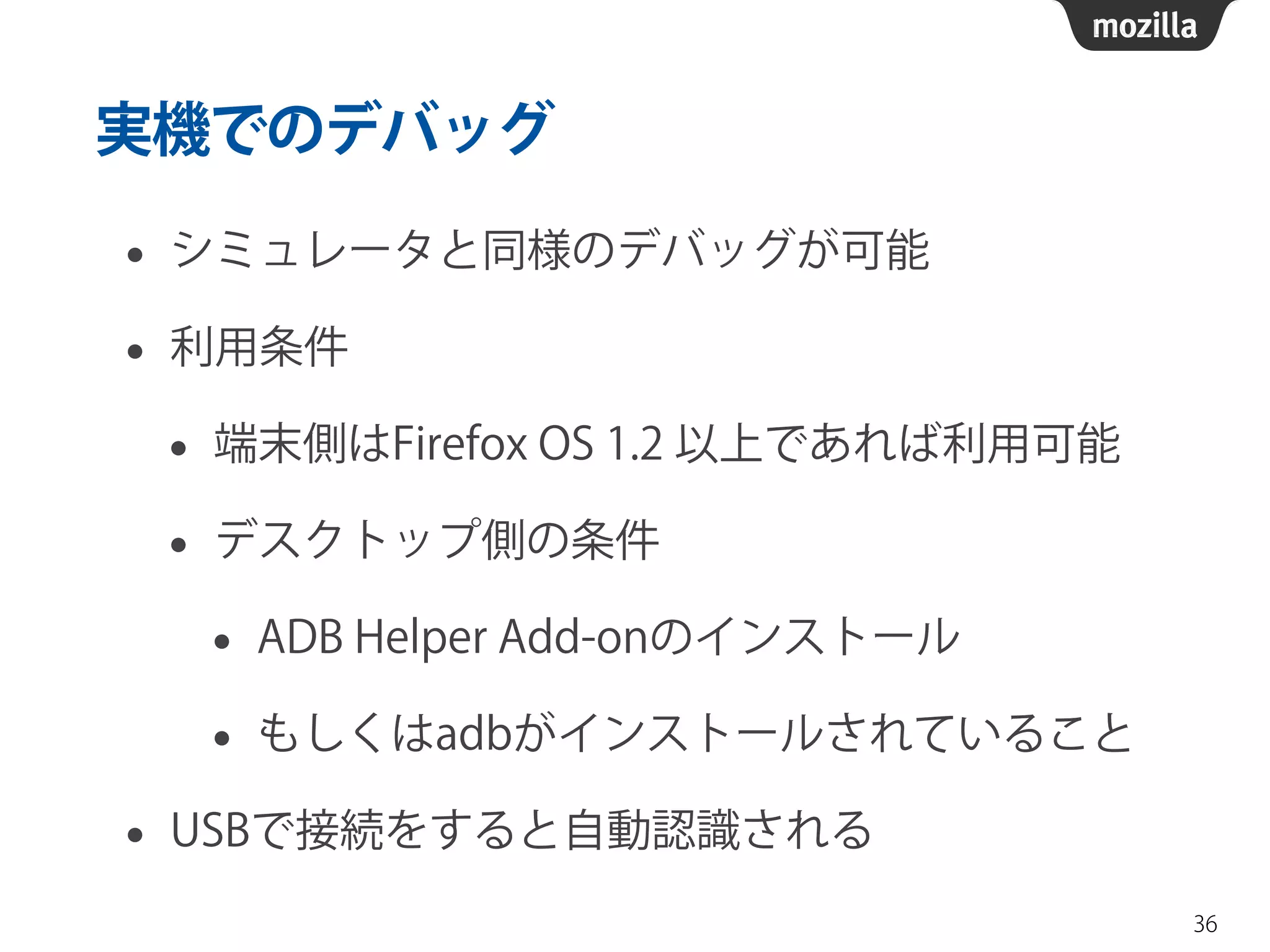 実機でのデバッグ
• シミュレータと同様のデバッグが可能
• 利用条件
• 端末側はFirefox OS 1.2 以上であれば利用可能
• デスクトップ側の条件
• ADB Helper Add-onのインストール
• もしくはadbがインストールされていること
• USBで接続をすると自動認識される
36
 