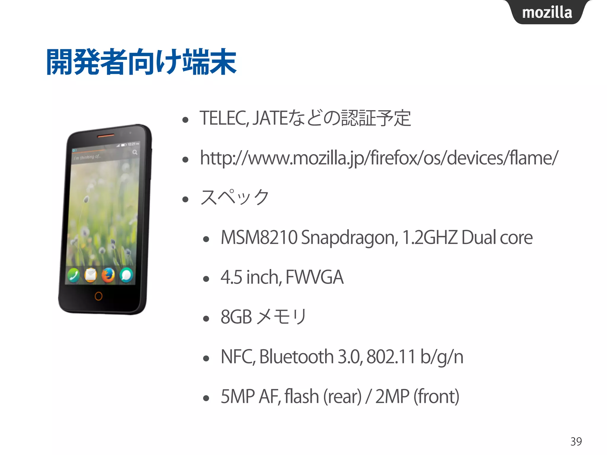 開発者向け端末
• TELEC, JATEなどの認証予定
• http://www.mozilla.jp/firefox/os/devices/flame/
• スペック
• MSM8210 Snapdragon, 1.2GHZ Dual core
• 4.5 inch, FWVGA
• 8GB メモリ
• NFC, Bluetooth 3.0, 802.11 b/g/n
• 5MP AF, flash (rear) / 2MP (front)
39
 