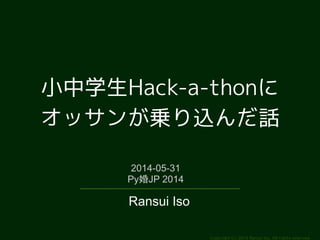 小中学生Hack-a-thonに 
オッサンが乗り込んだ話 
Copyright (c) 2014 Ransui Iso, All rights reserved. 
2014-05-31 
Py婚JP 2014 
Ransui Iso 
 