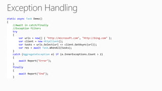 static async Task Demo()
{
//Await in catch/finally
//Exception filters
try
{
var urls = new[] { "http://microsoft.com", "http://bing.com" };
var client = new HttpClient();
var tasks = urls.Select(url => client.GetAsync(url));
var res = await Task.WhenAll(tasks);
}
catch (AggregateException e) if (e.InnerExceptions.Count > 2)
{
await Report("Error");
}
finally
{
await Report("End");
}
 
