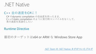 C++ 並の速度をC#に！
C# のdynamic compilation の自由度を持ったまま、
C++のstatic compilation のように実行時コンパイルをなくして、
実行速度を高速化したい
Runtime Directive
最初のターゲットはx64 or ARM な Windows Store App
.NET Team の .NET Native タグがついたブログ
 