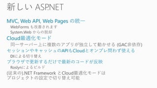 MVC, Web API, Web Pages の統一
WebForms も改善されます
System.Web からの脱却
Cloud最適化モード
同一サーバー上に複数のアプリが独立して動かせる (GAC非依存)
セッションやキャッシュのAPIもCloudとオンプレ問わず使える
DIによる切り替え
ブラウザで更新するだけで最新のコードが反映
Roslynによるビルド
(従来の).NET Framework とCloud最適化モードは
プロジェクトの設定で切り替え可能
 