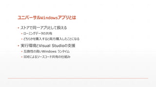 ユニバーサルWindowsアプリとは
▪ ストアで同一アプリとして扱える
▪ ローミングデータの共有
▪ どちらかを購入すると両方購入したことになる
▪ 実行環境とVisual Studioの支援
▪ 互換性の高いWindows ランタイム
▪ IDEによるソースコード共有の仕組み
 
