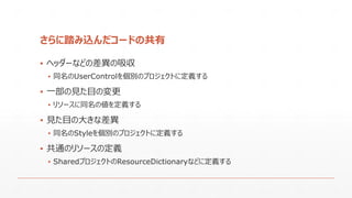 さらに踏み込んだコードの共有
▪ ヘッダーなどの差異の吸収
▪ 同名のUserControlを個別のプロジェクトに定義する
▪ 一部の見た目の変更
▪ リソースに同名の値を定義する
▪ 見た目の大きな差異
▪ 同名のStyleを個別のプロジェクトに定義する
▪ 共通のリソースの定義
▪ SharedプロジェクトのResourceDictionaryなどに定義する
 