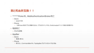 割と死ぬ非互換！！
▪ *****Picker系, WebAuthenticationBroker死亡
▪ Store
▪ awaitでOK
▪ Phone
▪ 一度Picker系別アプリに移動するため、アプリはサスペンドする。OnActivatedイベントで続きの処理をする
▪ 地図死亡
▪ そもそも別物
▪ AppBar
▪ Store
▪ 普通に使える
▪ Phone
▪ 使えない。CommandBarのみ。TopAppBarプロパティをセットすると死ぬ
 