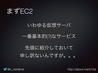 @k_nishijima http://about.me/k15a
まずEC2
いわゆる仮想サーバ
一番基本的(?)なサービス
先頭に紹介しておいて 
申し訳ないんですが。。。
 