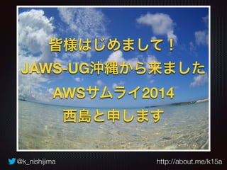 @k_nishijima http://about.me/k15a
皆様はじめまして！
JAWS-UG沖縄から来ました
AWSサムライ2014
西島と申します
 