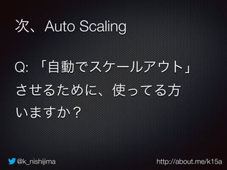 @k_nishijima http://about.me/k15a
次、Auto Scaling
Q: 「自動でスケールアウト」
させるために、使ってる方 
いますか？
 