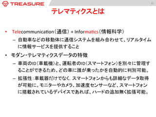 35	
  
テレマティクスとは	
•  	
  Telecommunica:on（通信）	
  +	
  Informa:cs（情報科学）	
  
–  自動車などの移動体に通信システムを組み合わせて、リアルタイム
に情報サービスを提供すること	
  
•  モダン・テレマティクスデータの特徴	
  
–  車両のID（車載機）と、運転者のID（スマートフォン）を別々に管理す
ることができるため、どの車に誰が乗ったかを自動的に判別可能。	
–  拡張性：車載器だけでなく，スマートフォンからも詳細なデータ取得
が可能に。モニターやカメラ、加速度センサーなど、スマートフォン
に搭載されているデバイスであれば、ハードの追加無く拡張可能。	
  
 