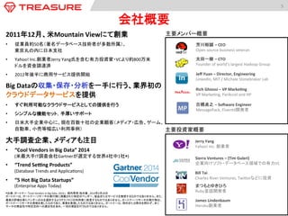 Big	
  Dataの収集・保存・分析を一手に行う、業界初の
クラウドデータサービスを提供	
  
•  すぐ利用可能なクラウドサービスとしての提供を行う	
  
•  シンプルな機能セット，手厚いサポート	
  
•  日米大手企業中心に、現在百数十社の企業顧客（メディア・広告、ゲーム、
自動車、小売等幅広い利用事例）	
大手調査企業、メディアも注目	
  
•  “Cool	
  Vendors	
  in	
  Big	
  Data”	
  2014	
  
(米最大手IT調査会社Gartnerが選定する世界4社中1社*)	
  
•  “Trend	
  SeSng	
  Products”	
  	
  
(Database	
  Trends	
  and	
  Applica:ons)	
  
•  “5	
  Hot	
  Big	
  Data	
  Startups”	
  
(Enterprise	
  Apps	
  Today)	
  
*出典：ガートナー 「Cool	
  Vendors	
  in	
  Big	
  Data,	
  2014」　堀内秀明 他共著、2014年4月28日	
  
ガートナーは、ガートナー・リサーチの発行物に掲載された特定のベンダー、製品またはサービスを推奨するものではありません。また、
最高の評価を得たベンダーのみを選択するようテクノロジの利用者に助言するものではありません。ガートナー・リサーチの発行物は、
ガートナー・リサーチの見解を表したものであり、事実を表現したものではありません。ガートナーは、明示または黙示を問わず、本リ
サーチの商品性や特定目的への適合性を含め、一切の保証を行うものではありません。	
  
5	
  
会社概要	
	
  
	
  
芳川裕誠 –	
  CEO	
  
Open	
  source	
  business	
  veteran	
  
太田一樹 –	
  CTO	
  
Founder	
  of	
  world’s	
  largest	
  Hadoop	
  Group	
  
Jeﬀ	
  Yuan	
  –	
  Director,	
  Engineering	
  
LinkedIn,	
  MIT	
  /	
  Michale	
  Stonebraker	
  Lab	
  
Rich	
  Ghiossi	
  –	
  VP	
  Marke:ng	
  
VP	
  Marke:ng,	
  ParAccel	
  and	
  HP	
  
主要投資家概要	
  
Bill	
  Tai	
  
Charles	
  River	
  Ventures,	
  Twiderなどに投資	
  
まつもとゆきひろ	
  
Ruby言語開発者	
  
James	
  Lindenbaum	
  
Heroku創業者	
  
Sierra	
  Ventures	
  –	
  (Tim	
  Guleri)	
  
企業向けソフト・データベース領域での有力VC	
  
2011年12月、米Mountain	
  Viewにて創業	
  
•  従業員約50名（著名データベース技術者が多数所属）、 
東京丸の内に日本支社	
•  Yahoo!	
  Inc.創業者Jerry	
  Yang氏を含む有力投資家・VCより約800万米
ドルを資金調達済	
  
•  2012年後半に商用サービス提供開始	
主要メンバー概要	
  
Jerry	
  Yang	
  
Yahoo!	
  Inc.	
  創業者	
  
古橋貞之 –	
  Sofware	
  Engineer	
  
MessagePack,	
  Fluentd開発者	
  
 