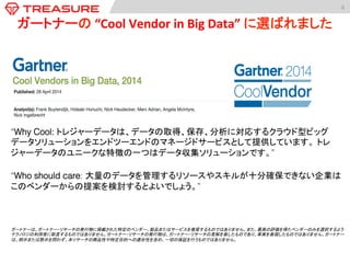 6	
  
ガートナーの	
  “Cool	
  Vendor	
  in	
  Big	
  Data”	
  に選ばれました	
  
“Why Cool: トレジャーデータは、データの取得、保存、分析に対応するクラウド型ビッグ
データソリューションをエンドツーエンドのマネージドサービスとして提供しています。 トレ
ジャーデータのユニークな特徴の一つはデータ収集ソリューションです。”	
  
!
“Who should care: 大量のデータを管理するリソースやスキルが十分確保できない企業は
このベンダーからの提案を検討するとよいでしょう。”!
ガートナーは、ガートナー・リサーチの発行物に掲載された特定のベンダー、製品またはサービスを推奨するものではありません。また、最高の評価を得たベンダーのみを選択するよう	
テクノロジの利用者に助言するものではありません。ガートナー・リサーチの発行物は、ガートナー・リサーチの見解を表したものであり、事実を表現したものではありません。ガートナー
は、明示または黙示を問わず、本リサーチの商品性や特定目的への適合性を含め、一切の保証を行うものではありません。	
  
 