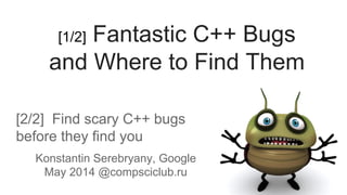 [2/2] Find scary C++ bugs
before they find you
Konstantin Serebryany, Google
May 2014 @compsciclub.ru
[1/2] Fantastic C++ Bugs
and Where to Find Them
 