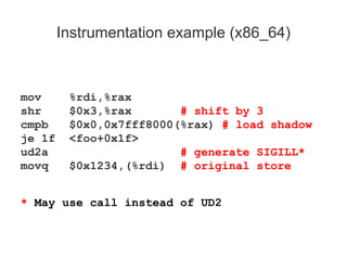 Instrumentation example (x86_64)
mov %rdi,%rax
shr $0x3,%rax # shift by 3
cmpb $0x0,0x7fff8000(%rax) # load shadow
je 1f <foo+0x1f>
ud2a # generate SIGILL*
movq $0x1234,(%rdi) # original store
* May use call instead of UD2
 
