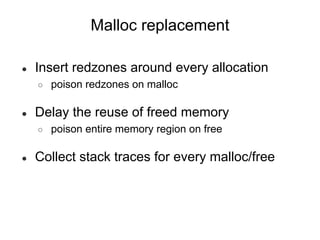 Malloc replacement
● Insert redzones around every allocation
○ poison redzones on malloc
● Delay the reuse of freed memory
○ poison entire memory region on free
● Collect stack traces for every malloc/free
 