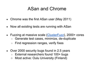 ASan and Chrome
● Chrome was the first ASan user (May 2011)
● Now all existing tests are running with ASan
● Fuzzing at massive scale (ClusterFuzz), 2000+ cores
○ Generate test cases, minimize, de-duplicate
○ Find regression ranges, verify fixes
● Over 2000 security bugs found in 2.5 years
○ External researchers found 100+ bugs
○ Most active: Oulu University (Finland)
 