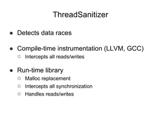 ThreadSanitizer
● Detects data races
● Compile-time instrumentation (LLVM, GCC)
○ Intercepts all reads/writes
● Run-time library
○ Malloc replacement
○ Intercepts all synchronization
○ Handles reads/writes
 