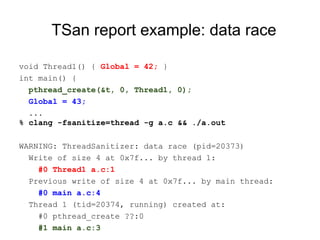 TSan report example: data race
void Thread1() { Global = 42; }
int main() {
pthread_create(&t, 0, Thread1, 0);
Global = 43;
...
% clang -fsanitize=thread -g a.c && ./a.out
WARNING: ThreadSanitizer: data race (pid=20373)
Write of size 4 at 0x7f... by thread 1:
#0 Thread1 a.c:1
Previous write of size 4 at 0x7f... by main thread:
#0 main a.c:4
Thread 1 (tid=20374, running) created at:
#0 pthread_create ??:0
#1 main a.c:3
 