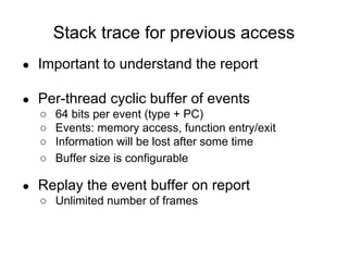Stack trace for previous access
● Important to understand the report
● Per-thread cyclic buffer of events
○ 64 bits per event (type + PC)
○ Events: memory access, function entry/exit
○ Information will be lost after some time
○ Buffer size is configurable
● Replay the event buffer on report
○ Unlimited number of frames
 