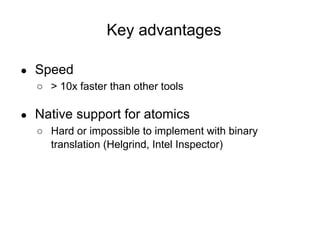 Key advantages
● Speed
○ > 10x faster than other tools
● Native support for atomics
○ Hard or impossible to implement with binary
translation (Helgrind, Intel Inspector)
 
