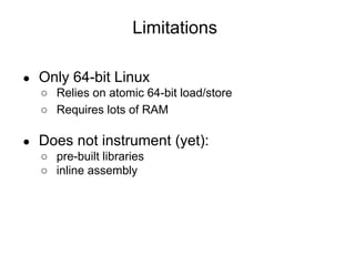Limitations
● Only 64-bit Linux
○ Relies on atomic 64-bit load/store
○ Requires lots of RAM
● Does not instrument (yet):
○ pre-built libraries
○ inline assembly
 