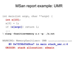 MSan report example: UMR
int main(int argc, char **argv) {
int x[10];
x[0] = 1;
if (x[argc]) return 1;
...
% clang -fsanitize=memory a.c -g; ./a.out
WARNING: MemorySanitizer: UMR (uninitialized-memory-read)
#0 0x7ff6b05d9ca7 in main stack_umr.c:4
ORIGIN: stack allocation: x@main
 