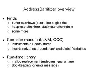 AddressSanitizer overview
● Finds
○ buffer overflows (stack, heap, globals)
○ heap-use-after-free, stack-use-after-return
○ some more
● Compiler module (LLVM, GCC)
○ instruments all loads/stores
○ inserts redzones around stack and global Variables
● Run-time library
○ malloc replacement (redzones, quarantine)
○ Bookkeeping for error messages
 
