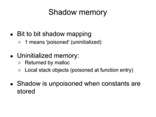 Shadow memory
● Bit to bit shadow mapping
○ 1 means 'poisoned' (uninitialized)
● Uninitialized memory:
○ Returned by malloc
○ Local stack objects (poisoned at function entry)
● Shadow is unpoisoned when constants are
stored
 