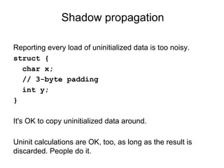Shadow propagation
Reporting every load of uninitialized data is too noisy.
struct {
char x;
// 3-byte padding
int y;
}
It's OK to copy uninitialized data around.
Uninit calculations are OK, too, as long as the result is
discarded. People do it.
 