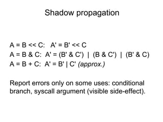 Shadow propagation
A = B << C: A' = B' << C
A = B & C: A' = (B' & C') | (B & C') | (B' & C)
A = B + C: A' = B' | C' (approx.)
Report errors only on some uses: conditional
branch, syscall argument (visible side-effect).
 