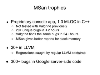 MSan trophies
● Proprietary console app, 1.3 MLOC in C++
○ Not tested with Valgrind previously
○ 20+ unique bugs in < 2 hours
○ Valgrind finds the same bugs in 24+ hours
○ MSan gives better reports for stack memory
● 20+ in LLVM
○ Regressions caught by regular LLVM bootstrap
● 300+ bugs in Google server-side code
 