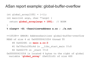 int global_array[100] = {-1};
int main(int argc, char **argv) {
return global_array[argc + 100]; // BOOM
}
% clang++ -O1 -fsanitize=address a.cc ; ./a.out
==10538== ERROR: AddressSanitizer global-buffer-overflow
READ of size 4 at 0x000000415354 thread T0
#0 0x402481 in main a.cc:3
#1 0x7f0a1c295c4d in __libc_start_main ??:0
#2 0x402379 in _start ??:0
0x000000415354 is located 4 bytes to the right of global
variable 'global_array' (0x4151c0) of size 400
ASan report example: global-buffer-overflow
 