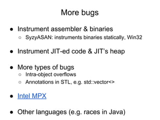 More bugs
● Instrument assembler & binaries
○ SyzyASAN: instruments binaries statically, Win32
● Instrument JIT-ed code & JIT’s heap
● More types of bugs
○ Intra-object overflows
○ Annotations in STL, e.g. std::vector<>
● Intel MPX
● Other languages (e.g. races in Java)
 