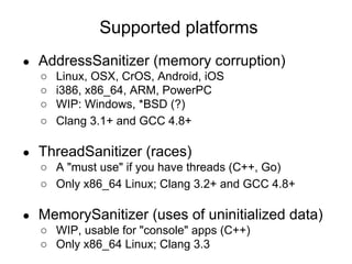 ● AddressSanitizer (memory corruption)
○ Linux, OSX, CrOS, Android, iOS
○ i386, x86_64, ARM, PowerPC
○ WIP: Windows, *BSD (?)
○ Clang 3.1+ and GCC 4.8+
● ThreadSanitizer (races)
○ A "must use" if you have threads (C++, Go)
○ Only x86_64 Linux; Clang 3.2+ and GCC 4.8+
● MemorySanitizer (uses of uninitialized data)
○ WIP, usable for "console" apps (C++)
○ Only x86_64 Linux; Clang 3.3
Supported platforms
 