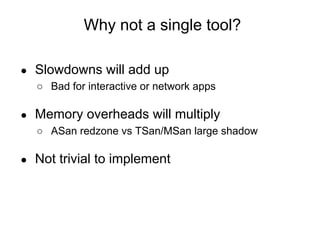 ● Slowdowns will add up
○ Bad for interactive or network apps
● Memory overheads will multiply
○ ASan redzone vs TSan/MSan large shadow
● Not trivial to implement
Why not a single tool?
 