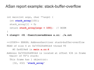 int main(int argc, char **argv) {
int stack_array[100];
stack_array[1] = 0;
return stack_array[argc + 100]; // BOOM
}
% clang++ -O1 -fsanitize=address a.cc; ./a.out
==10589== ERROR: AddressSanitizer stack-buffer-overflow
READ of size 4 at 0x7f5620d981b4 thread T0
#0 0x4024e8 in main a.cc:4
Address 0x7f5620d981b4 is located at offset 436 in frame
<main> of T0's stack:
This frame has 1 object(s):
[32, 432) 'stack_array'
ASan report example: stack-buffer-overflow
 