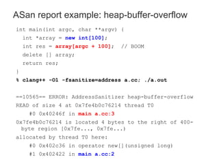 int main(int argc, char **argv) {
int *array = new int[100];
int res = array[argc + 100]; // BOOM
delete [] array;
return res;
}
% clang++ -O1 -fsanitize=address a.cc; ./a.out
==10565== ERROR: AddressSanitizer heap-buffer-overflow
READ of size 4 at 0x7fe4b0c76214 thread T0
#0 0x40246f in main a.cc:3
0x7fe4b0c76214 is located 4 bytes to the right of 400-
byte region [0x7fe..., 0x7fe...)
allocated by thread T0 here:
#0 0x402c36 in operator new[](unsigned long)
#1 0x402422 in main a.cc:2
ASan report example: heap-buffer-overflow
 