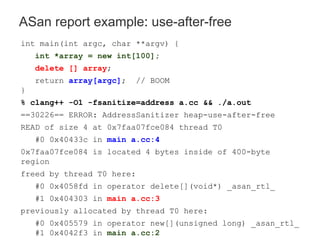 ASan report example: use-after-free
int main(int argc, char **argv) {
int *array = new int[100];
delete [] array;
return array[argc]; // BOOM
}
% clang++ -O1 -fsanitize=address a.cc && ./a.out
==30226== ERROR: AddressSanitizer heap-use-after-free
READ of size 4 at 0x7faa07fce084 thread T0
#0 0x40433c in main a.cc:4
0x7faa07fce084 is located 4 bytes inside of 400-byte
region
freed by thread T0 here:
#0 0x4058fd in operator delete[](void*) _asan_rtl_
#1 0x404303 in main a.cc:3
previously allocated by thread T0 here:
#0 0x405579 in operator new[](unsigned long) _asan_rtl_
#1 0x4042f3 in main a.cc:2
 