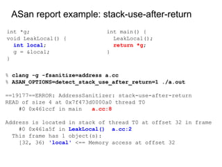 % clang -g -fsanitize=address a.cc
% ASAN_OPTIONS=detect_stack_use_after_return=1 ./a.out
==19177==ERROR: AddressSanitizer: stack-use-after-return
READ of size 4 at 0x7f473d0000a0 thread T0
#0 0x461ccf in main a.cc:8
Address is located in stack of thread T0 at offset 32 in frame
#0 0x461a5f in LeakLocal() a.cc:2
This frame has 1 object(s):
[32, 36) 'local' <== Memory access at offset 32
ASan report example: stack-use-after-return
int *g;
void LeakLocal() {
int local;
g = &local;
}
int main() {
LeakLocal();
return *g;
}
 