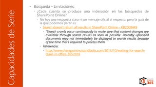 CapacidadesdeSerie
 Search doesn't return all results in SharePoint Online – KB2008449
 “Search crawls occur continuously to make sure that content changes are
available through search results as soon as possible. Recently uploaded
documents may not immediately be displayed in search results because
of the time that's required to process them.
 Referencia:
 http://www.sharepointnutsandbolts.com/2013/10/waiting-for-search-
crawl-in-office-365.html
 