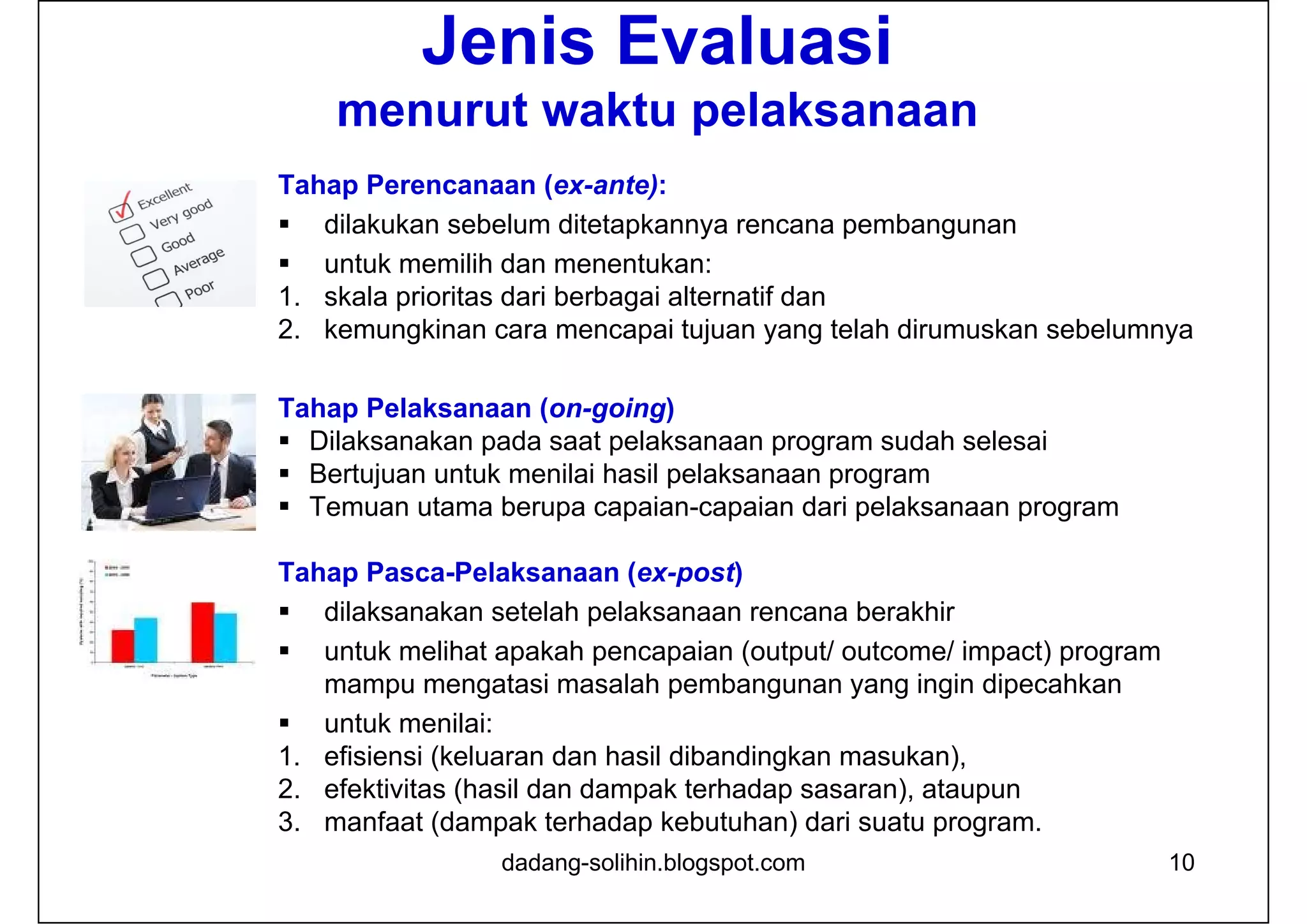 10
Jenis Evaluasi
menurut waktu pelaksanaan
Tahap Perencanaan (ex-ante):
 dilakukan sebelum ditetapkannya rencana pembangunan
 untuk memilih dan menentukan:
1. skala prioritas dari berbagai alternatif dan
2. kemungkinan cara mencapai tujuan yang telah dirumuskan sebelumnya
Tahap Pelaksanaan (on-going)
 Dilaksanakan pada saat pelaksanaan program sudah selesai
 Bertujuan untuk menilai hasil pelaksanaan program
 Temuan utama berupa capaian-capaian dari pelaksanaan program
Tahap Pasca-Pelaksanaan (ex-post)
 dilaksanakan setelah pelaksanaan rencana berakhir
 untuk melihat apakah pencapaian (output/ outcome/ impact) program
mampu mengatasi masalah pembangunan yang ingin dipecahkan
 untuk menilai:
1. efisiensi (keluaran dan hasil dibandingkan masukan),
2. efektivitas (hasil dan dampak terhadap sasaran), ataupun
3. manfaat (dampak terhadap kebutuhan) dari suatu program.
dadang-solihin.blogspot.com
 