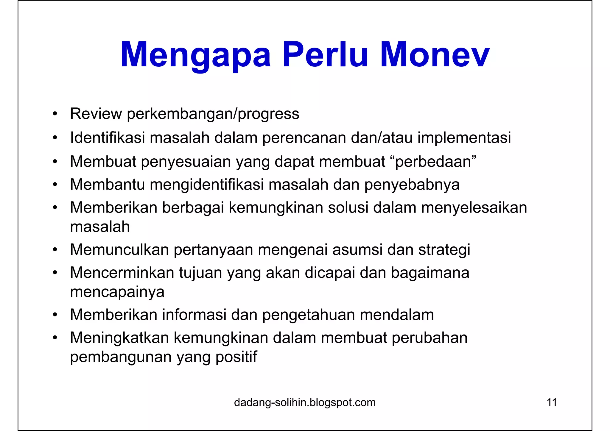 Mengapa Perlu Monev
• Review perkembangan/progress
• Identifikasi masalah dalam perencanan dan/atau implementasi
• Membuat penyesuaian yang dapat membuat “perbedaan”
• Membantu mengidentifikasi masalah dan penyebabnya
• Memberikan berbagai kemungkinan solusi dalam menyelesaikan
masalah
• Memunculkan pertanyaan mengenai asumsi dan strategi
• Mencerminkan tujuan yang akan dicapai dan bagaimana
mencapainya
• Memberikan informasi dan pengetahuan mendalam
• Meningkatkan kemungkinan dalam membuat perubahan
pembangunan yang positif
11dadang-solihin.blogspot.com
 