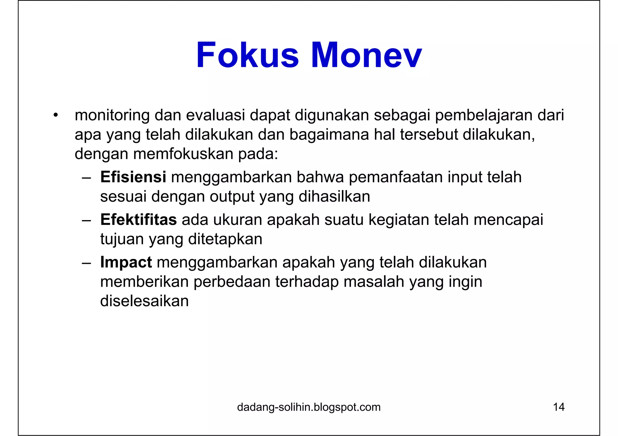 Fokus Monev
• monitoring dan evaluasi dapat digunakan sebagai pembelajaran dari
apa yang telah dilakukan dan bagaimana hal tersebut dilakukan,
dengan memfokuskan pada:
– Efisiensi menggambarkan bahwa pemanfaatan input telah
sesuai dengan output yang dihasilkan
– Efektifitas ada ukuran apakah suatu kegiatan telah mencapai
tujuan yang ditetapkan
– Impact menggambarkan apakah yang telah dilakukan
memberikan perbedaan terhadap masalah yang ingin
diselesaikan
14dadang-solihin.blogspot.com
 