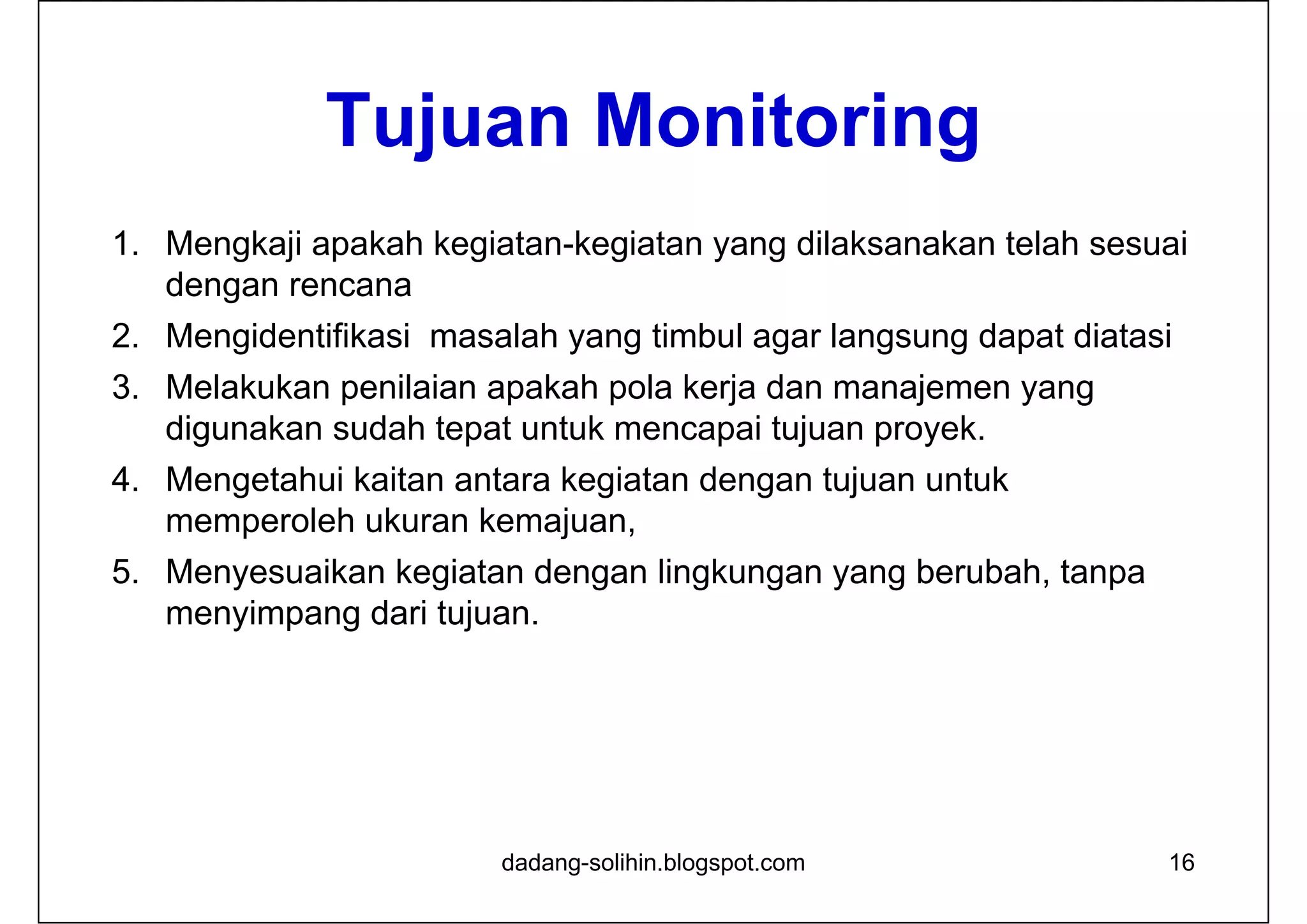 Tujuan Monitoring
1. Mengkaji apakah kegiatan-kegiatan yang dilaksanakan telah sesuai
dengan rencana
2. Mengidentifikasi masalah yang timbul agar langsung dapat diatasi
3. Melakukan penilaian apakah pola kerja dan manajemen yang
digunakan sudah tepat untuk mencapai tujuan proyek.
4. Mengetahui kaitan antara kegiatan dengan tujuan untuk
memperoleh ukuran kemajuan,
5. Menyesuaikan kegiatan dengan lingkungan yang berubah, tanpa
menyimpang dari tujuan.
16dadang-solihin.blogspot.com
 