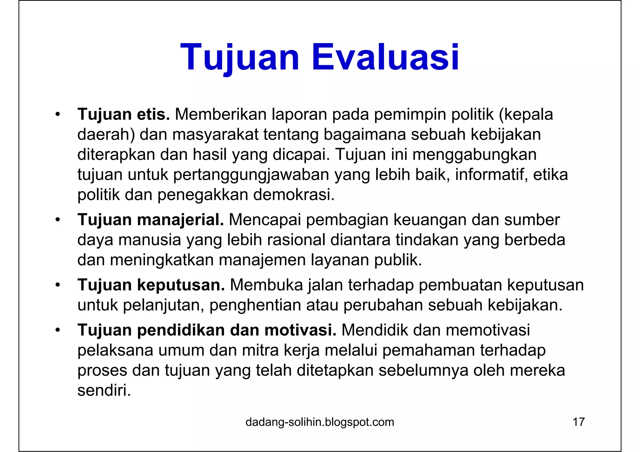 Tujuan Evaluasi
• Tujuan etis. Memberikan laporan pada pemimpin politik (kepala
daerah) dan masyarakat tentang bagaimana sebuah kebijakan
diterapkan dan hasil yang dicapai. Tujuan ini menggabungkan
tujuan untuk pertanggungjawaban yang lebih baik, informatif, etika
politik dan penegakkan demokrasi.
• Tujuan manajerial. Mencapai pembagian keuangan dan sumber
daya manusia yang lebih rasional diantara tindakan yang berbeda
dan meningkatkan manajemen layanan publik.
• Tujuan keputusan. Membuka jalan terhadap pembuatan keputusan
untuk pelanjutan, penghentian atau perubahan sebuah kebijakan.
• Tujuan pendidikan dan motivasi. Mendidik dan memotivasi
pelaksana umum dan mitra kerja melalui pemahaman terhadap
proses dan tujuan yang telah ditetapkan sebelumnya oleh mereka
sendiri.
17dadang-solihin.blogspot.com
 