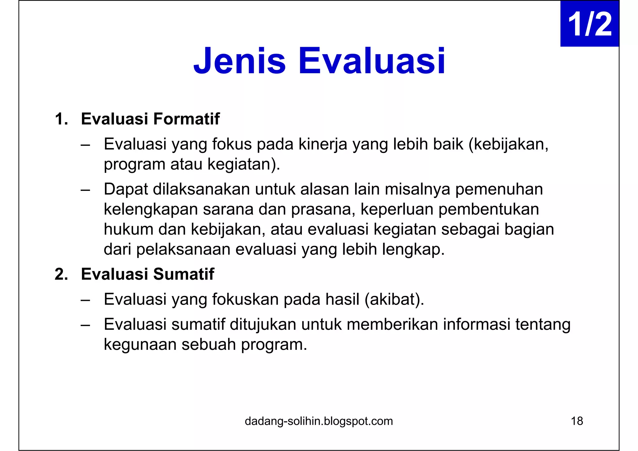 Jenis Evaluasi
1. Evaluasi Formatif
– Evaluasi yang fokus pada kinerja yang lebih baik (kebijakan,
program atau kegiatan).
– Dapat dilaksanakan untuk alasan lain misalnya pemenuhan
kelengkapan sarana dan prasana, keperluan pembentukan
hukum dan kebijakan, atau evaluasi kegiatan sebagai bagian
dari pelaksanaan evaluasi yang lebih lengkap.
2. Evaluasi Sumatif
– Evaluasi yang fokuskan pada hasil (akibat).
– Evaluasi sumatif ditujukan untuk memberikan informasi tentang
kegunaan sebuah program.
18dadang-solihin.blogspot.com
1/2
 