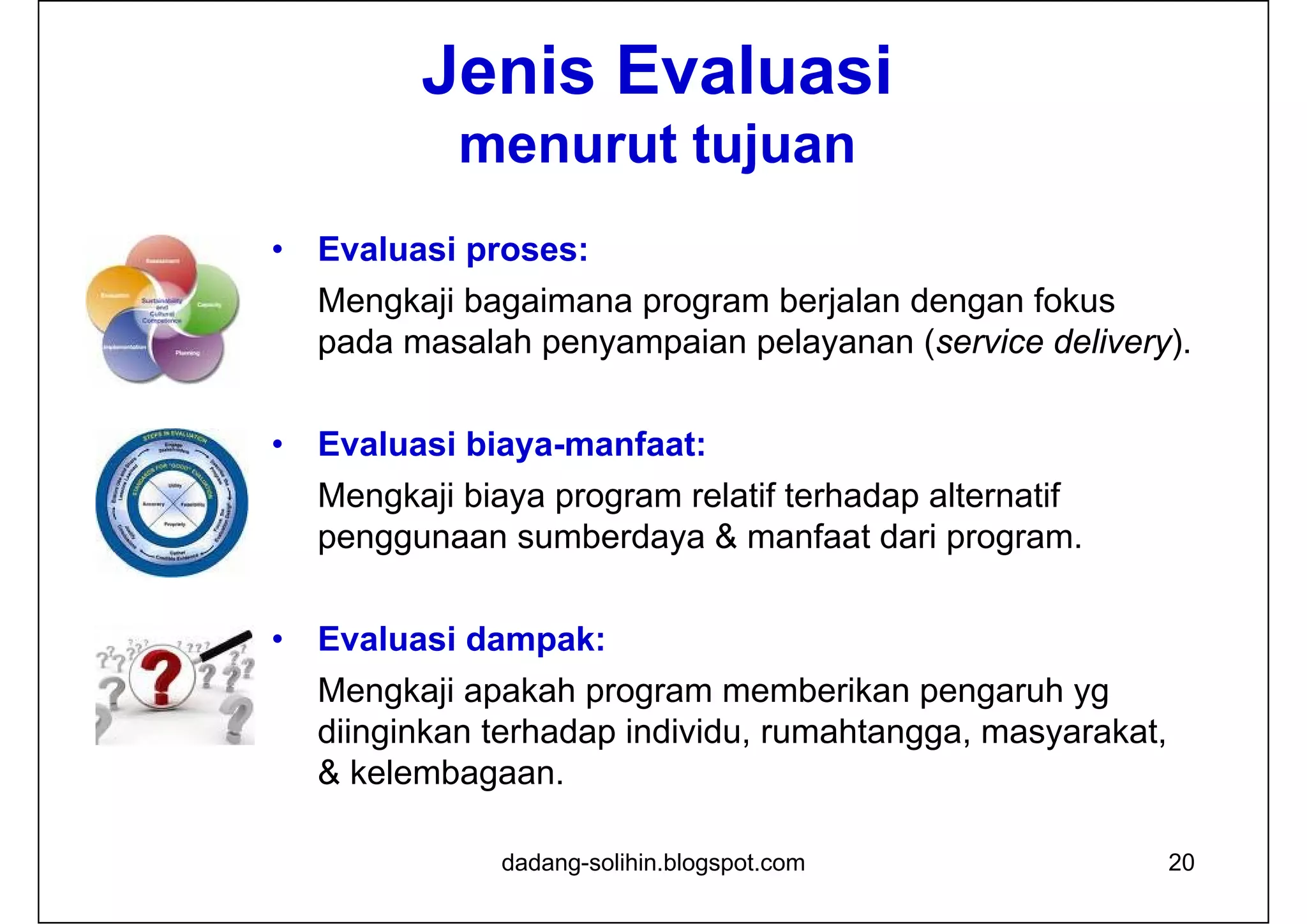 20
Jenis Evaluasi
menurut tujuan
• Evaluasi proses:
Mengkaji bagaimana program berjalan dengan fokus
pada masalah penyampaian pelayanan (service delivery).
• Evaluasi biaya-manfaat:
Mengkaji biaya program relatif terhadap alternatif
penggunaan sumberdaya & manfaat dari program.
• Evaluasi dampak:
Mengkaji apakah program memberikan pengaruh yg
diinginkan terhadap individu, rumahtangga, masyarakat,
& kelembagaan.
dadang-solihin.blogspot.com
 