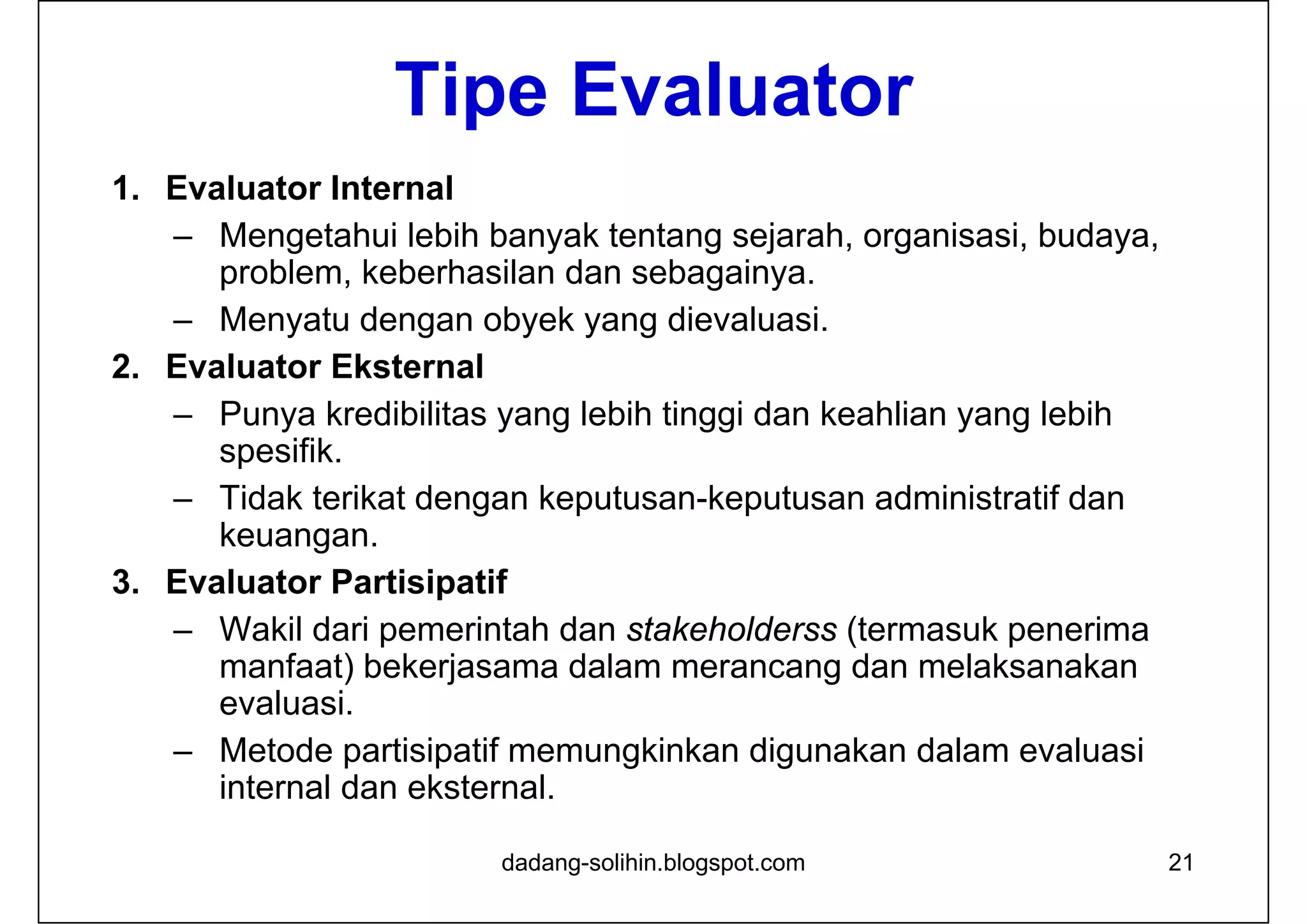 Tipe Evaluator
1. Evaluator Internal
– Mengetahui lebih banyak tentang sejarah, organisasi, budaya,
problem, keberhasilan dan sebagainya.
– Menyatu dengan obyek yang dievaluasi.
2. Evaluator Eksternal
– Punya kredibilitas yang lebih tinggi dan keahlian yang lebih
spesifik.
– Tidak terikat dengan keputusan-keputusan administratif dan
keuangan.
3. Evaluator Partisipatif
– Wakil dari pemerintah dan stakeholderss (termasuk penerima
manfaat) bekerjasama dalam merancang dan melaksanakan
evaluasi.
– Metode partisipatif memungkinkan digunakan dalam evaluasi
internal dan eksternal.
21dadang-solihin.blogspot.com
 