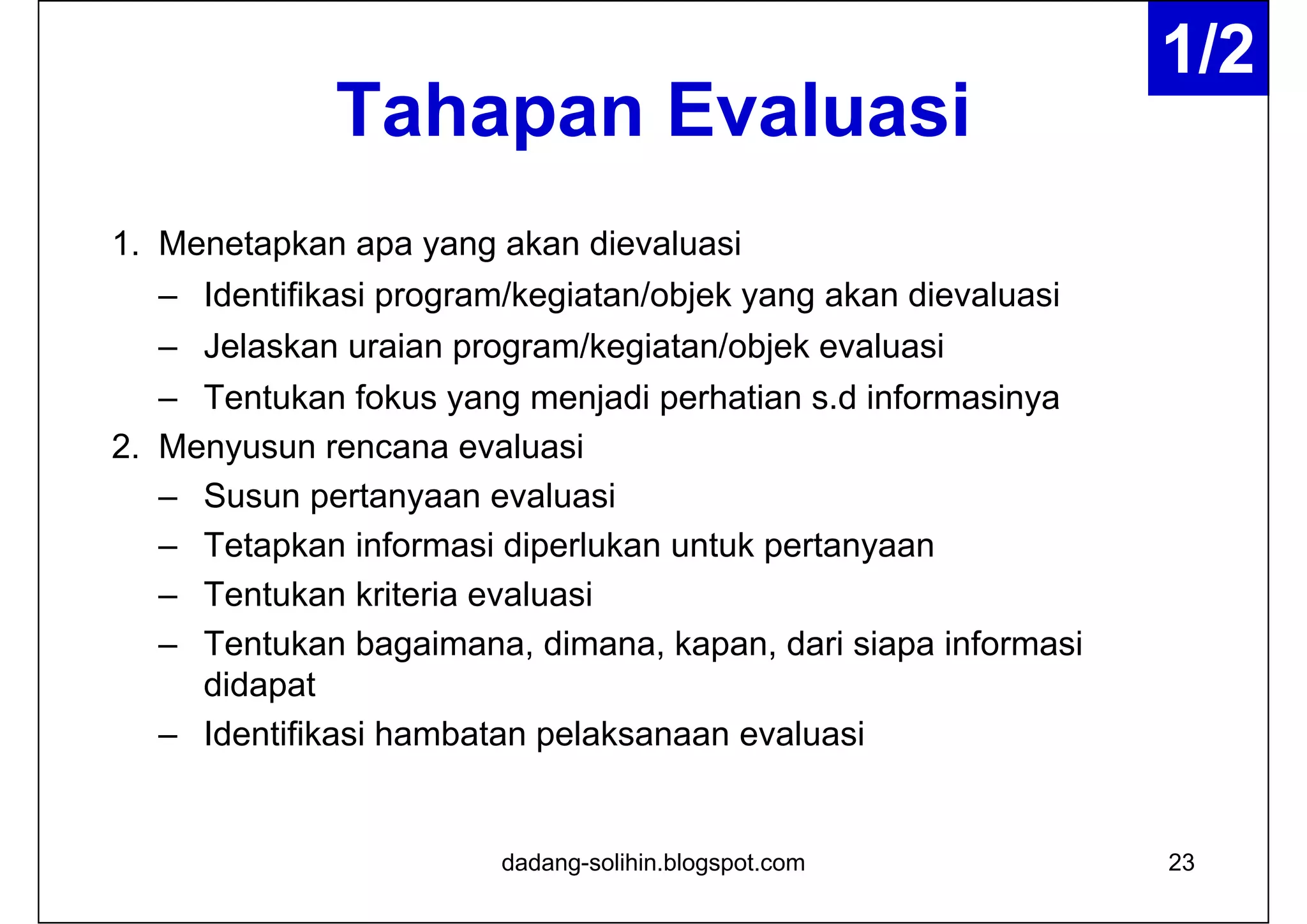 Tahapan Evaluasi
1. Menetapkan apa yang akan dievaluasi
– Identifikasi program/kegiatan/objek yang akan dievaluasi
– Jelaskan uraian program/kegiatan/objek evaluasi
– Tentukan fokus yang menjadi perhatian s.d informasinya
2. Menyusun rencana evaluasi
– Susun pertanyaan evaluasi
– Tetapkan informasi diperlukan untuk pertanyaan
– Tentukan kriteria evaluasi
– Tentukan bagaimana, dimana, kapan, dari siapa informasi
didapat
– Identifikasi hambatan pelaksanaan evaluasi
23dadang-solihin.blogspot.com
1/2
 