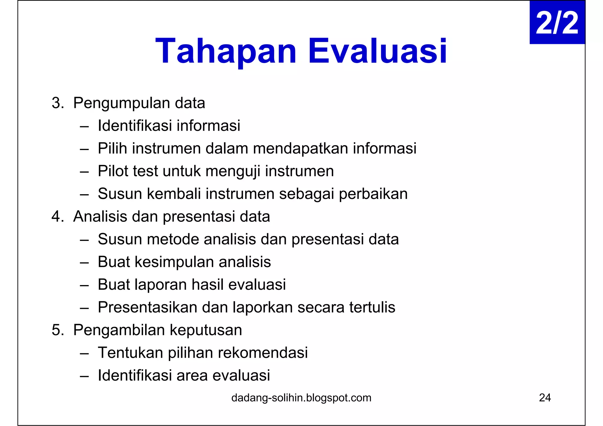 Tahapan Evaluasi
3. Pengumpulan data
– Identifikasi informasi
– Pilih instrumen dalam mendapatkan informasi
– Pilot test untuk menguji instrumen
– Susun kembali instrumen sebagai perbaikan
4. Analisis dan presentasi data
– Susun metode analisis dan presentasi data
– Buat kesimpulan analisis
– Buat laporan hasil evaluasi
– Presentasikan dan laporkan secara tertulis
5. Pengambilan keputusan
– Tentukan pilihan rekomendasi
– Identifikasi area evaluasi
24dadang-solihin.blogspot.com
2/2
 